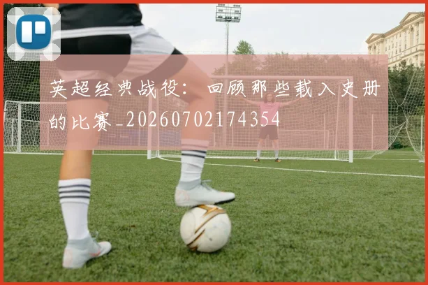 英超经典战役：回顾那些载入史册的比赛_20260702174354